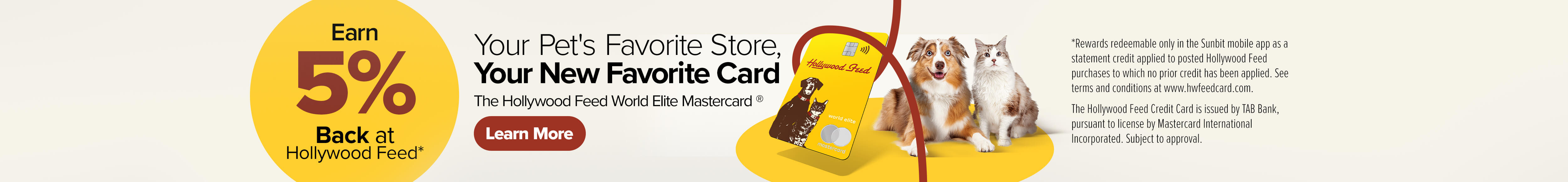 Earn 5% Back at Hollywood Feed. Your Pet's Favorite Store, Your New Favorite Card. The Hollywood Feed World Elite Mastercard - Learn More (*Rewards redeemable only in the Sunbit mobile app as a statement credit applied to a posted Hollywood Feed purchase to which no prior credit has been applied. See terms and conditions at www.hwfeedcard.com. The Hollywood Feed Credit Card is issued by TAB Bank, pursuant to license by Mastercard International Incorporated. Subject to approval.)