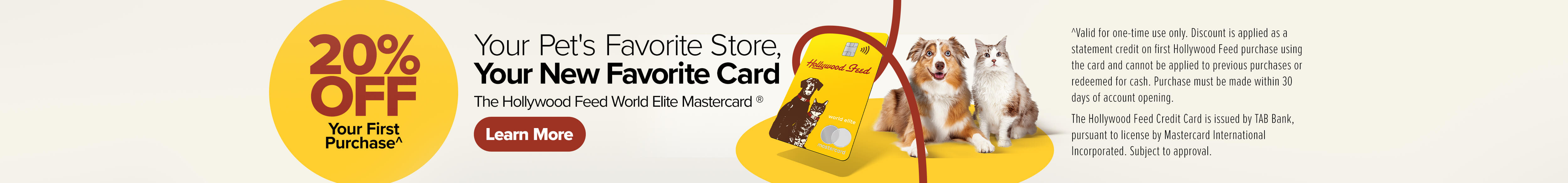 20% Off Your First Purchase. Your Pet's Favorite Store, Your New Favorite Card. The Hollywood Feed World Elite Mastercard - Learn More (*Valid for one-time use only. Discount is applied as a statement credit on first Hollywood Feed purchase using the card and cannot be applied to previous purchases or redeemed for cash. Purchase must be made within 30 days of account opening. The Hollywood Feed Credit Card is issued by TAB Bank, pursuant to license by Mastercard International Incorporated. Subject to approval.)