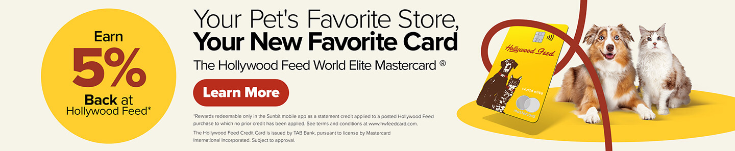 Earn 5% Back at Hollywood Feed. Your Pet's Favorite Store, Your New Favorite Card. The Hollywood Feed World Elite Mastercard - Learn More (*Rewards redeemable only in the Sunbit mobile app as a statement credit applied to a posted Hollywood Feed purchase to which no prior credit has been applied. See terms and conditions at www.hwfeedcard.com. The Hollywood Feed Credit Card is issued by TAB Bank, pursuant to license by Mastercard International Incorporated. Subject to approval.)