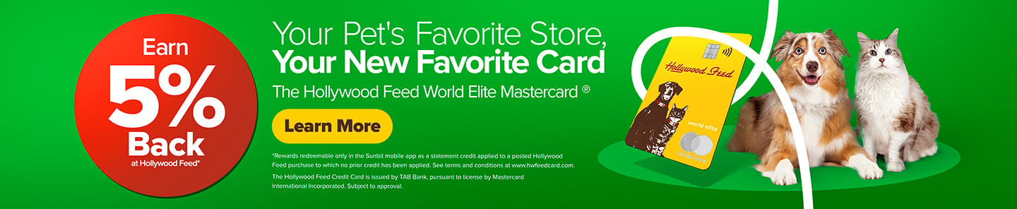 Earn 5% Back at Hollywood Feed* Your Pet's Favorite Store, Your New Favorite Card. The Hollywood Feed World Elite Mastercard - Learn More *Rewards redeemable only in the Sunbit mobile app as a statement credit applied to a posted Hollywood Feed purchase to which no prior credit has been applied. See terms and conditions at www.hwfeedcard.com. The Hollywood Feed Credit Card is issued b TAB Bank, pursuant to license by Mastercard International Incorporated. Subject to approval.